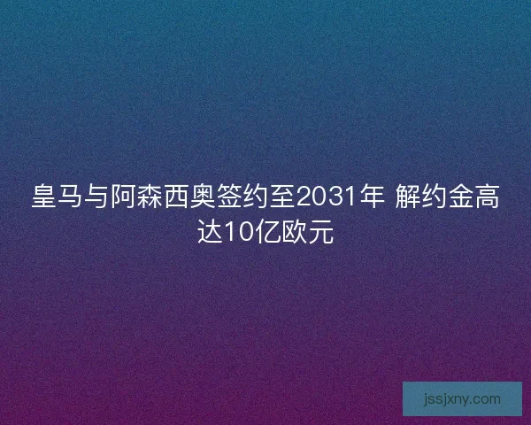 皇马与阿森西奥签约至2031年 解约金高达10亿欧元