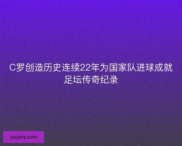 C罗创造历史连续22年为国家队进球成就足坛传奇纪录
