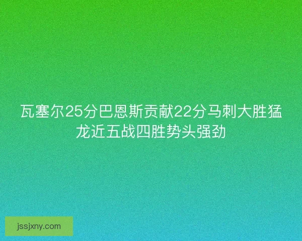 瓦塞尔25分巴恩斯贡献22分马刺大胜猛龙近五战四胜势头强劲