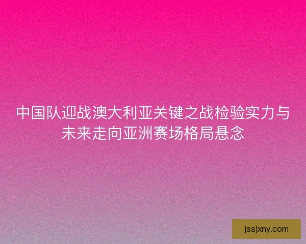 中国队迎战澳大利亚关键之战检验实力与未来走向亚洲赛场格局悬念