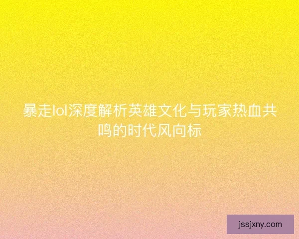 暴走lol深度解析英雄文化与玩家热血共鸣的时代风向标