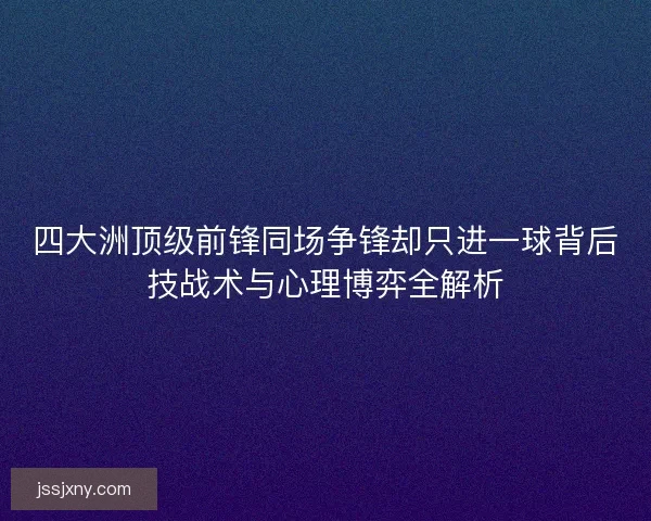 四大洲顶级前锋同场争锋却只进一球背后技战术与心理博弈全解析