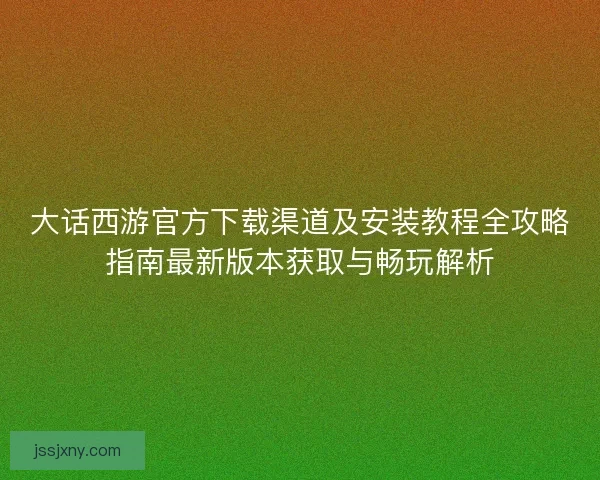 大话西游官方下载渠道及安装教程全攻略指南最新版本获取与畅玩解析