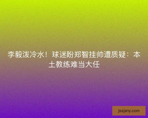 李毅泼冷水！球迷盼郑智挂帅遭质疑：本土教练难当大任