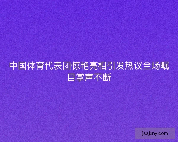 中国体育代表团惊艳亮相引发热议全场瞩目掌声不断