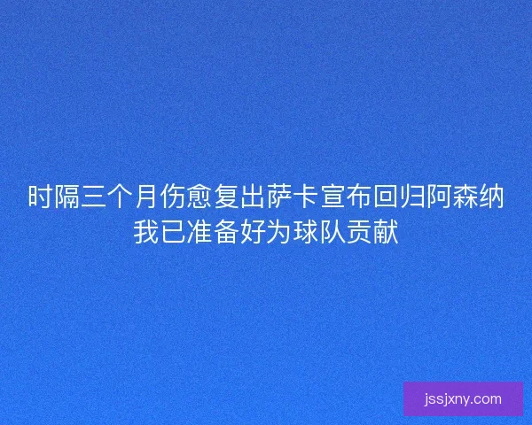 时隔三个月伤愈复出萨卡宣布回归阿森纳我已准备好为球队贡献
