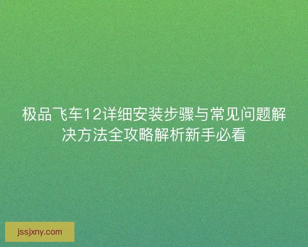 极品飞车12详细安装步骤与常见问题解决方法全攻略解析新手必看