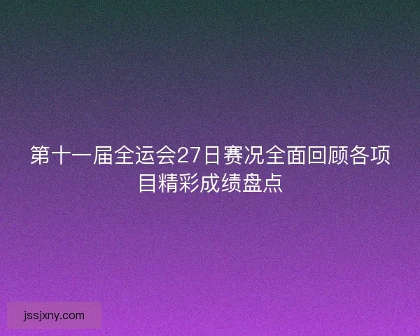 第十一届全运会27日赛况全面回顾各项目精彩成绩盘点