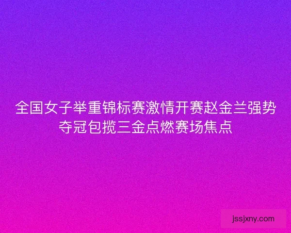 全国女子举重锦标赛激情开赛赵金兰强势夺冠包揽三金点燃赛场焦点