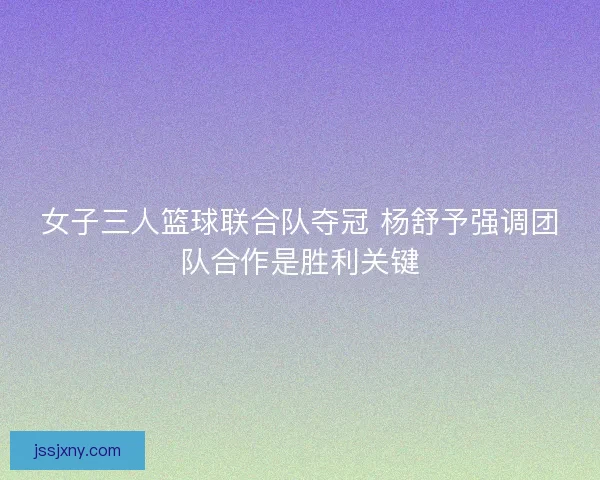 女子三人篮球联合队夺冠 杨舒予强调团队合作是胜利关键