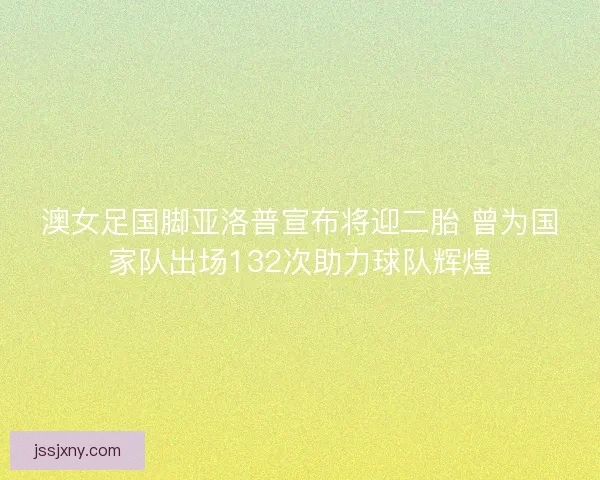 澳女足国脚亚洛普宣布将迎二胎 曾为国家队出场132次助力球队辉煌