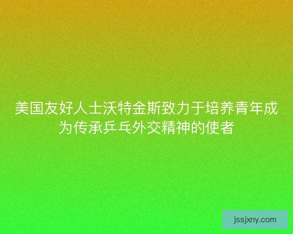 美国友好人士沃特金斯致力于培养青年成为传承乒乓外交精神的使者