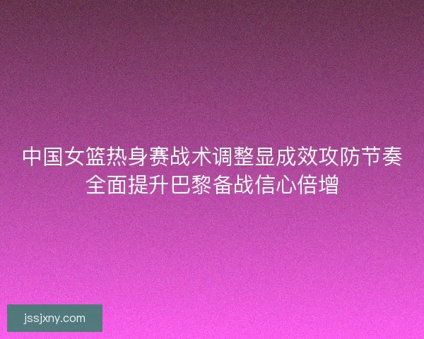 中国女篮热身赛战术调整显成效攻防节奏全面提升巴黎备战信心倍增
