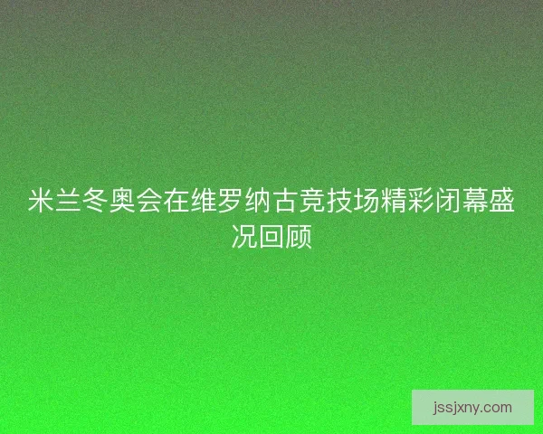 米兰冬奥会在维罗纳古竞技场精彩闭幕盛况回顾