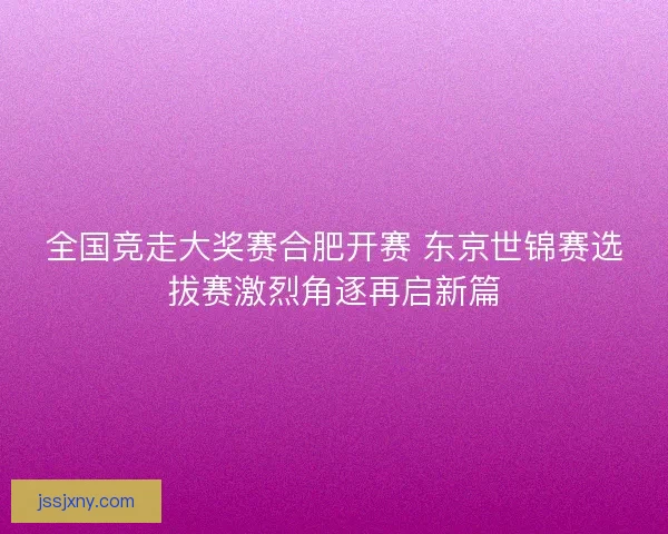 全国竞走大奖赛合肥开赛 东京世锦赛选拔赛激烈角逐再启新篇