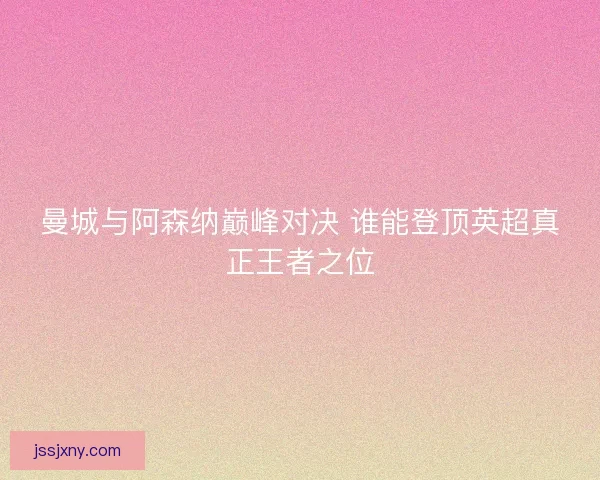 曼城与阿森纳巅峰对决 谁能登顶英超真正王者之位