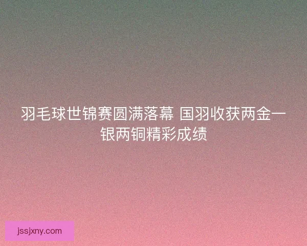 羽毛球世锦赛圆满落幕 国羽收获两金一银两铜精彩成绩