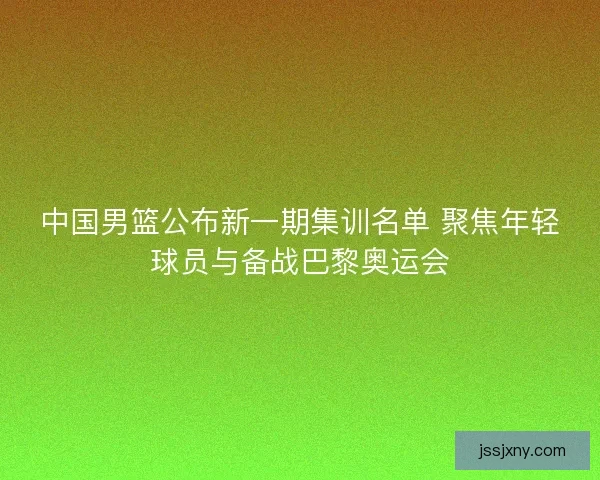 中国男篮公布新一期集训名单 聚焦年轻球员与备战巴黎奥运会