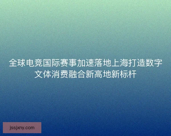 全球电竞国际赛事加速落地上海打造数字文体消费融合新高地新标杆