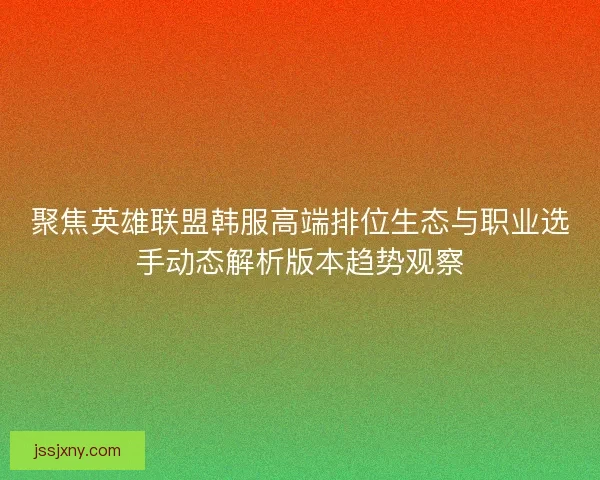 聚焦英雄联盟韩服高端排位生态与职业选手动态解析版本趋势观察