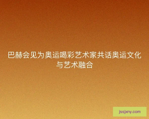 巴赫会见为奥运喝彩艺术家共话奥运文化与艺术融合