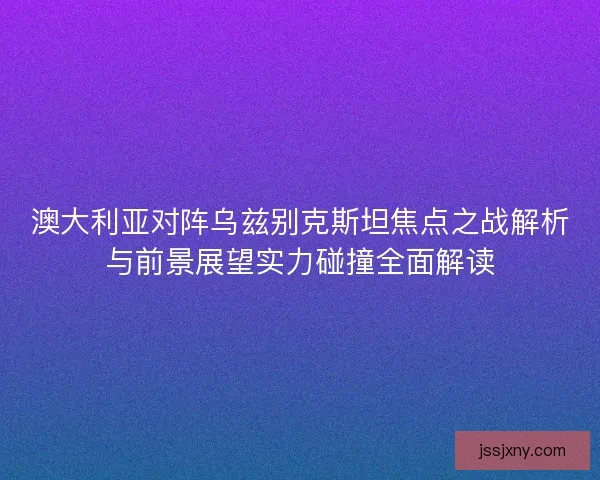 澳大利亚对阵乌兹别克斯坦焦点之战解析与前景展望实力碰撞全面解读
