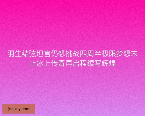 羽生结弦坦言仍想挑战四周半极限梦想未止冰上传奇再启程续写辉煌