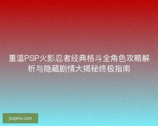 重温PSP火影忍者经典格斗全角色攻略解析与隐藏剧情大揭秘终极指南