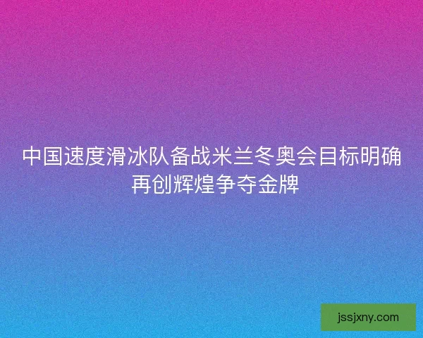 中国速度滑冰队备战米兰冬奥会目标明确 再创辉煌争夺金牌 中国速度滑冰队备战米兰冬奥会目标明确 再创辉煌争夺金牌