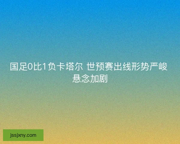 国足0比1负卡塔尔 世预赛出线形势严峻 悬念加剧