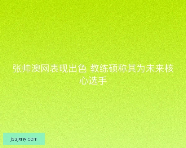 张帅澳网表现出色 教练硕称其为未来核心选手