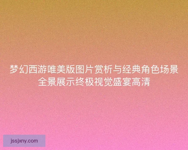 梦幻西游唯美版图片赏析与经典角色场景全景展示终极视觉盛宴高清