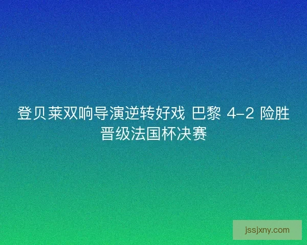 登贝莱双响导演逆转好戏 巴黎 4-2 险胜晋级法国杯决赛